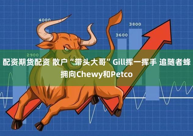 配资期货配资 散户“带头大哥”Gill挥一挥手 追随者蜂拥向Chewy和Petco