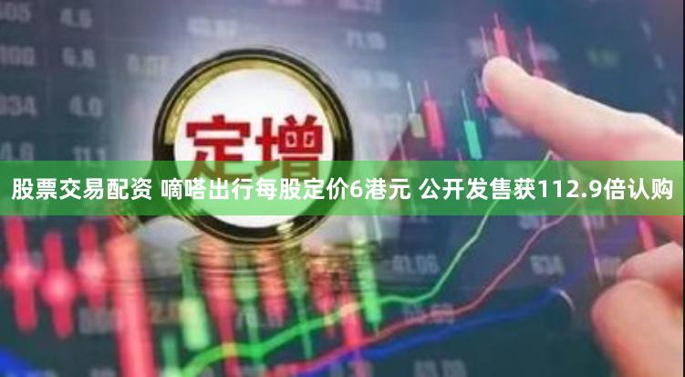 股票交易配资 嘀嗒出行每股定价6港元 公开发售获112.9倍认购