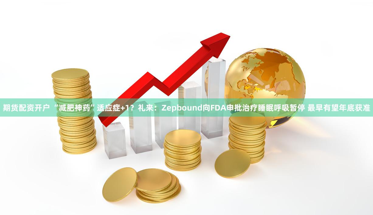 期货配资开户 “减肥神药”适应症+1？礼来：Zepbound向FDA申批治疗睡眠呼吸暂停 最早有望年底获准