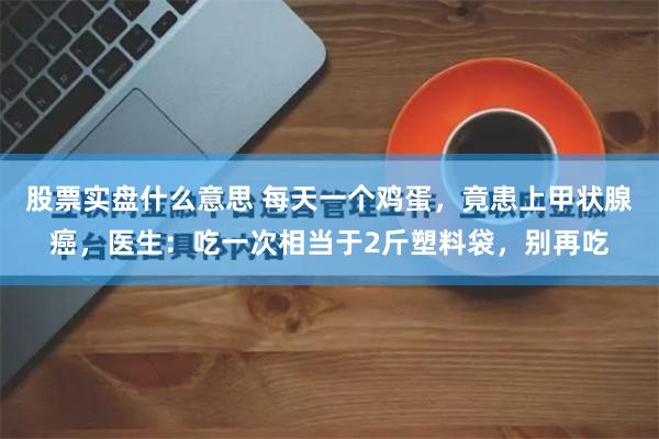 股票实盘什么意思 每天一个鸡蛋，竟患上甲状腺癌，医生：吃一次相当于2斤塑料袋，别再吃